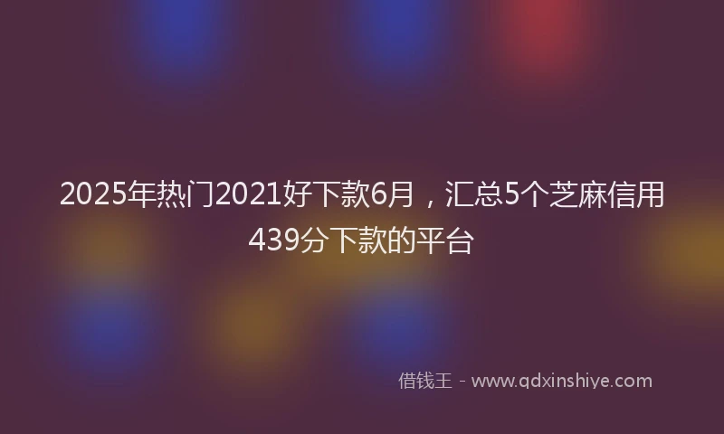 2025年热门2021好下款6月，汇总5个芝麻信用439分下款的平台