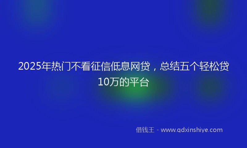 2025年热门不看征信低息网贷，总结五个轻松贷10万的平台