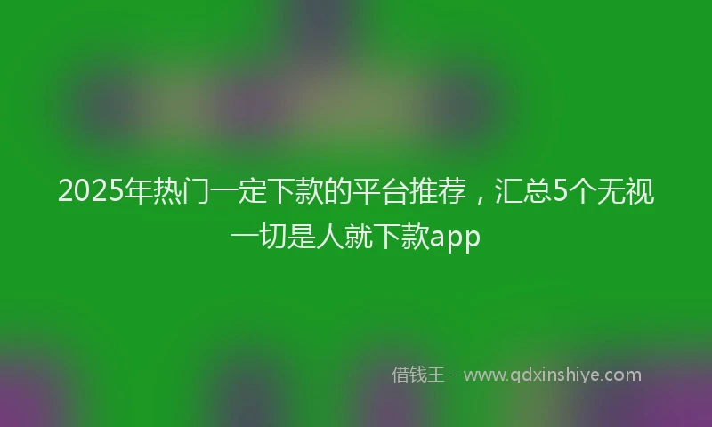 2025年热门一定下款的平台推荐，汇总5个无视一切是人就下款app