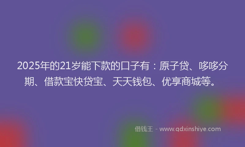2025年的21岁能下款的口子有：原子贷、哆哆分期、借款宝快贷宝、天天钱包、优享商城等。