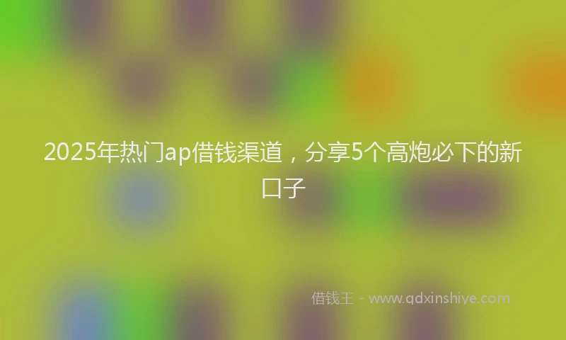 2025年热门ap借钱渠道，分享5个高炮必下的新口子
