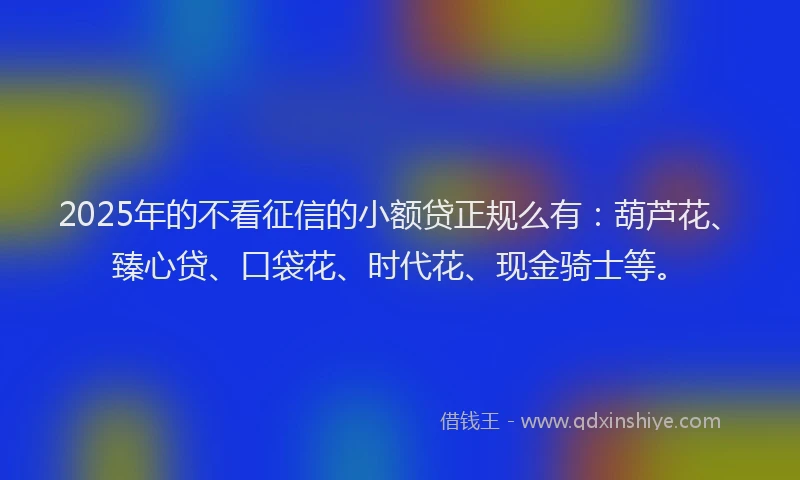 2025年的不看征信的小额贷正规么有：葫芦花、臻心贷、口袋花、时代花、现金骑士等。