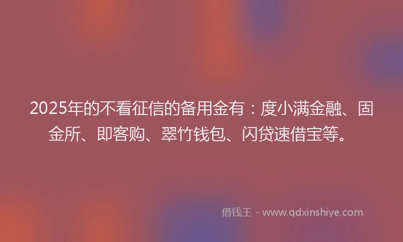 2025年的不看征信的备用金有：度小满金融、固金所、即客购、翠竹钱包、闪贷速借宝等。