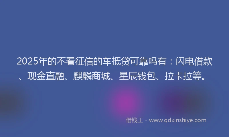 2025年的不看征信的车抵贷可靠吗有：闪电借款、现金直融、麒麟商城、星辰钱包、拉卡拉等。