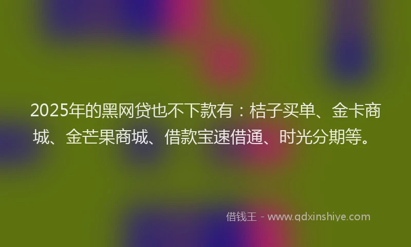 2025年的黑网贷也不下款有：桔子买单、金卡商城、金芒果商城、借款宝速借通、时光分期等。