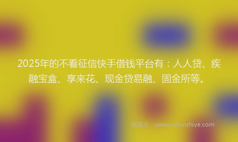 2025年的不看征信快手借钱平台有：人人贷、疾融宝盒、享来花、现金贷易融、固金所等。