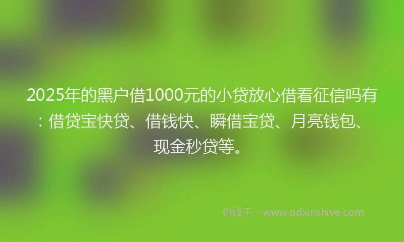 2025年的黑户借1000元的小贷放心借看征信吗有：借贷宝快贷、借钱快、瞬借宝贷、月亮钱包、现金秒贷等。