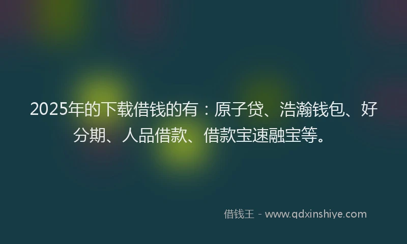 2025年的下载借钱的有：原子贷、浩瀚钱包、好分期、人品借款、借款宝速融宝等。