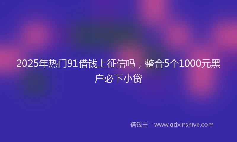 2025年热门91借钱上征信吗，整合5个1000元黑户必下小贷