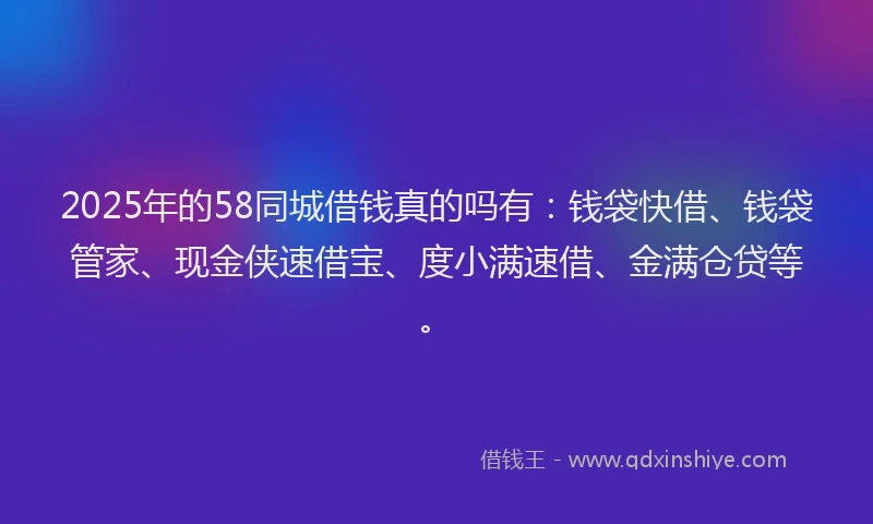 2025年的58同城借钱真的吗有：钱袋快借、钱袋管家、现金侠速借宝、度小满速借、金满仓贷等。