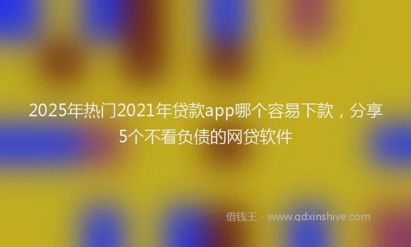 2025年热门2021年贷款app哪个容易下款，分享5个不看负债的网贷软件