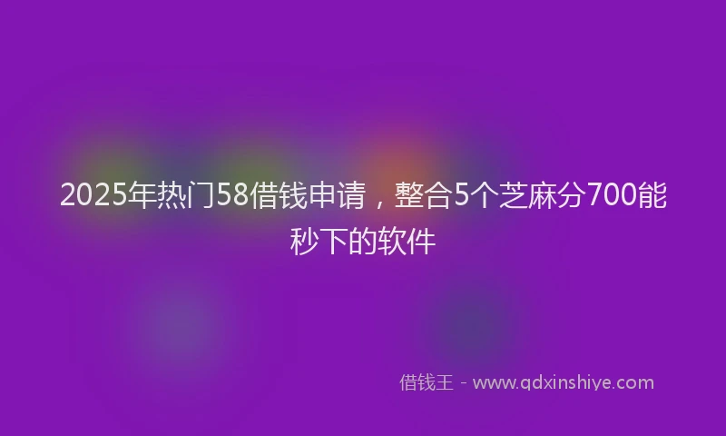 2025年热门58借钱申请，整合5个芝麻分700能秒下的软件