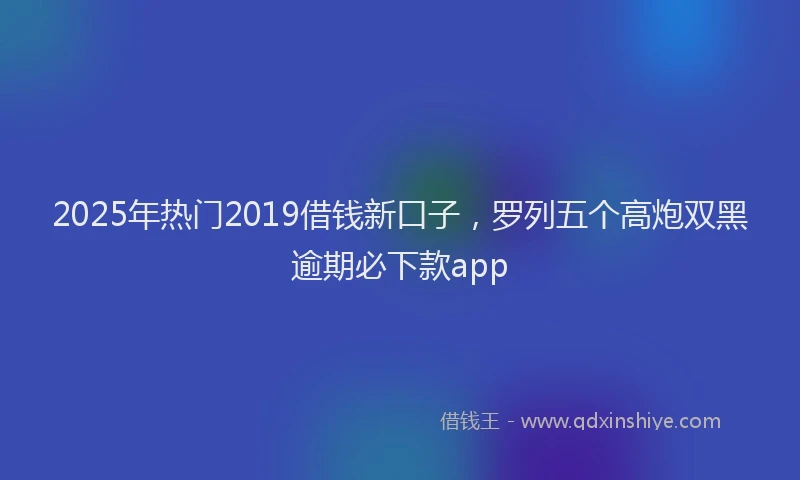 2025年热门2019借钱新口子，罗列五个高炮双黑逾期必下款app