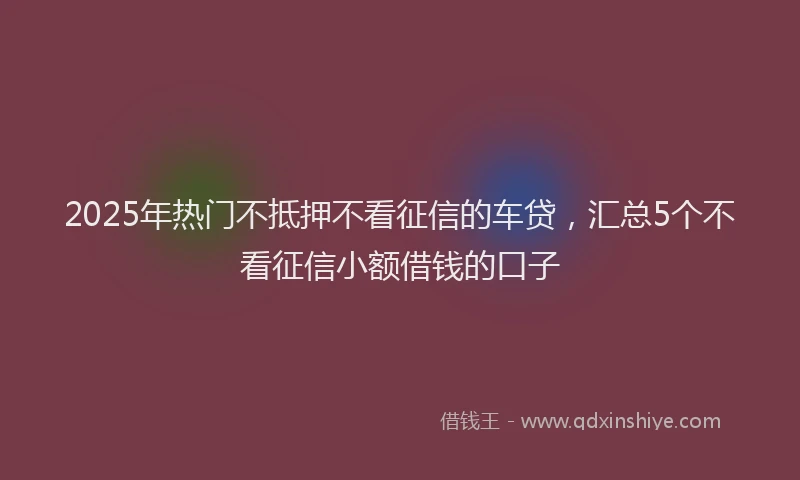 2025年热门不抵押不看征信的车贷，汇总5个不看征信小额借钱的口子