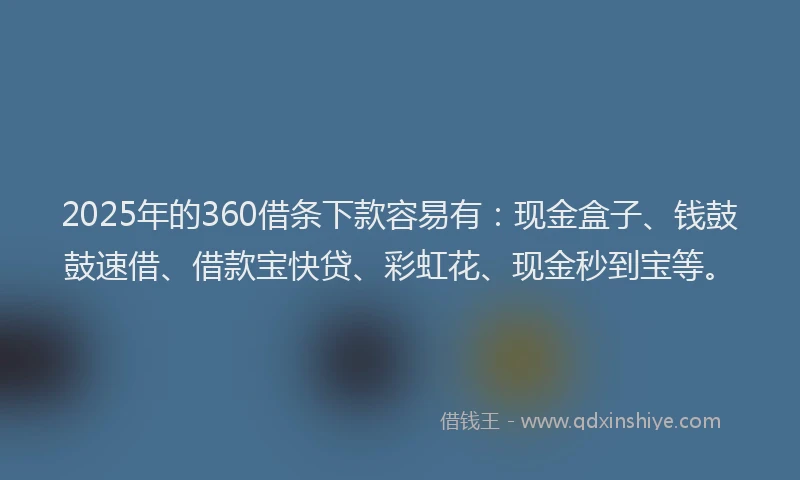 2025年的360借条下款容易有：现金盒子、钱鼓鼓速借、借款宝快贷、彩虹花、现金秒到宝等。