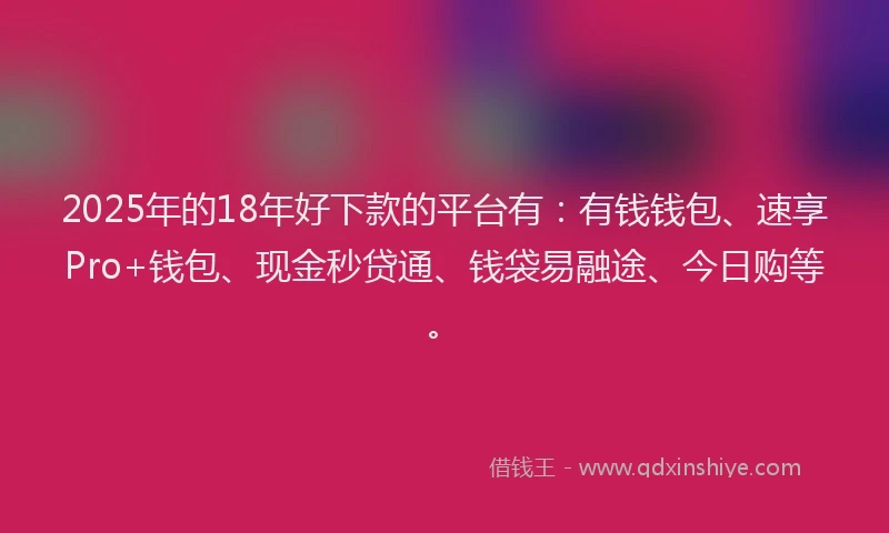 2025年的18年好下款的平台有：有钱钱包、速享Pro+钱包、现金秒贷通、钱袋易融途、今日购等。