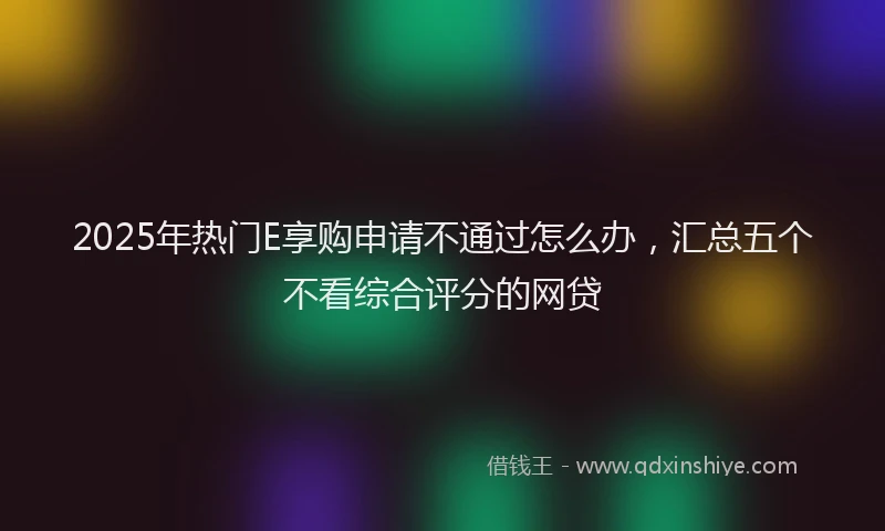 2025年热门E享购申请不通过怎么办，汇总五个不看综合评分的网贷