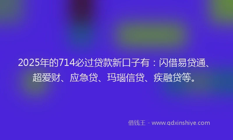 2025年的714必过贷款新口子有：闪借易贷通、超爱财、应急贷、玛瑙信贷、疾融贷等。