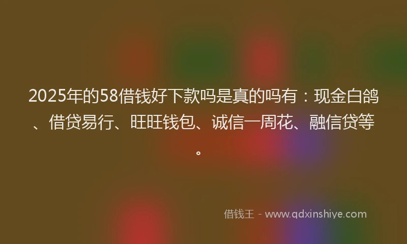 2025年的58借钱好下款吗是真的吗有：现金白鸽、借贷易行、旺旺钱包、诚信一周花、融信贷等。