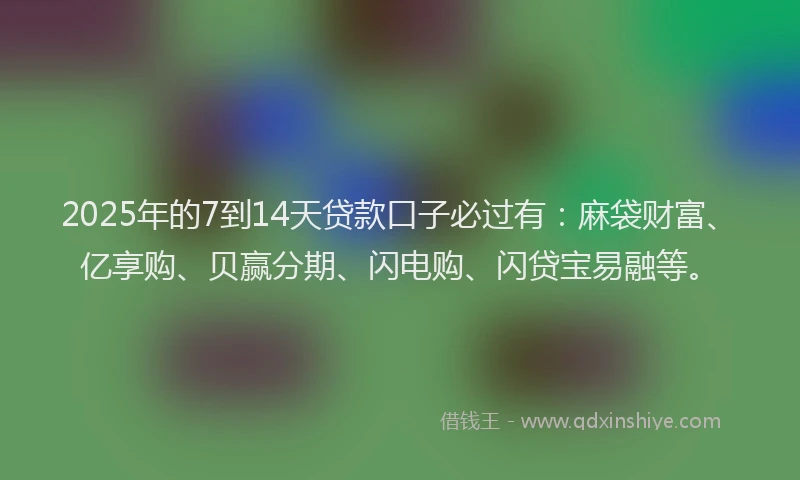 2025年的7到14天贷款口子必过有：麻袋财富、亿享购、贝赢分期、闪电购、闪贷宝易融等。