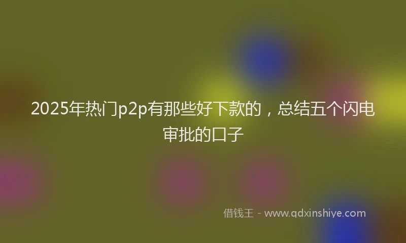 2025年热门p2p有那些好下款的，总结五个闪电审批的口子