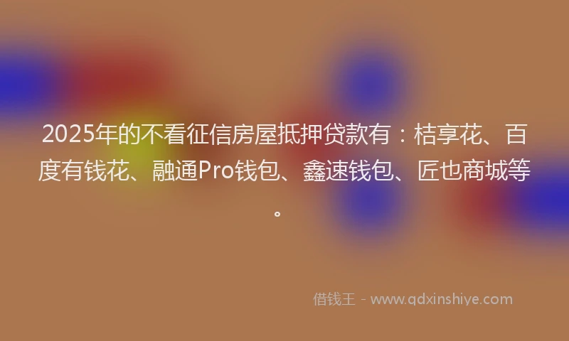 2025年的不看征信房屋抵押贷款有：桔享花、百度有钱花、融通Pro钱包、鑫速钱包、匠也商城等。