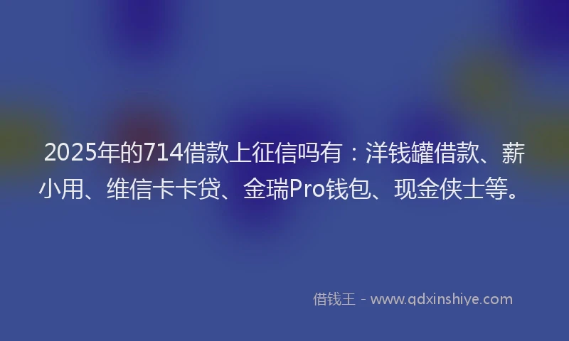 2025年的714借款上征信吗有：洋钱罐借款、薪小用、维信卡卡贷、金瑞Pro钱包、现金侠士等。