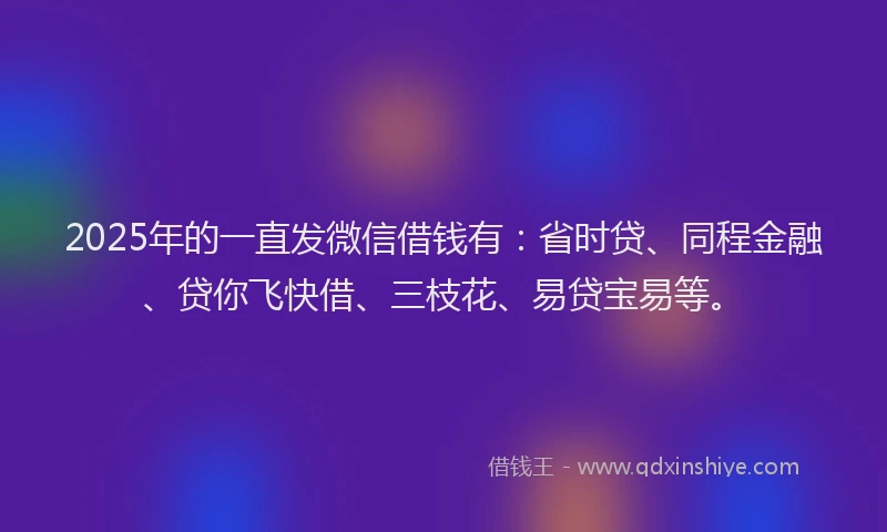 2025年的一直发微信借钱有：省时贷、同程金融、贷你飞快借、三枝花、易贷宝易等。