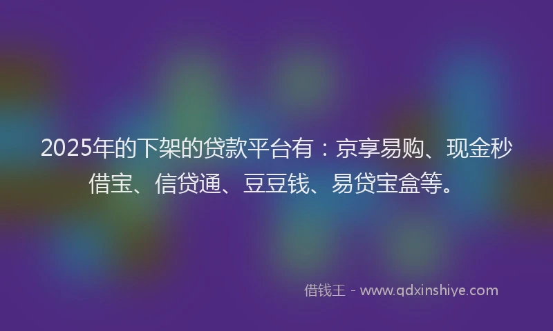 2025年的下架的贷款平台有：京享易购、现金秒借宝、信贷通、豆豆钱、易贷宝盒等。