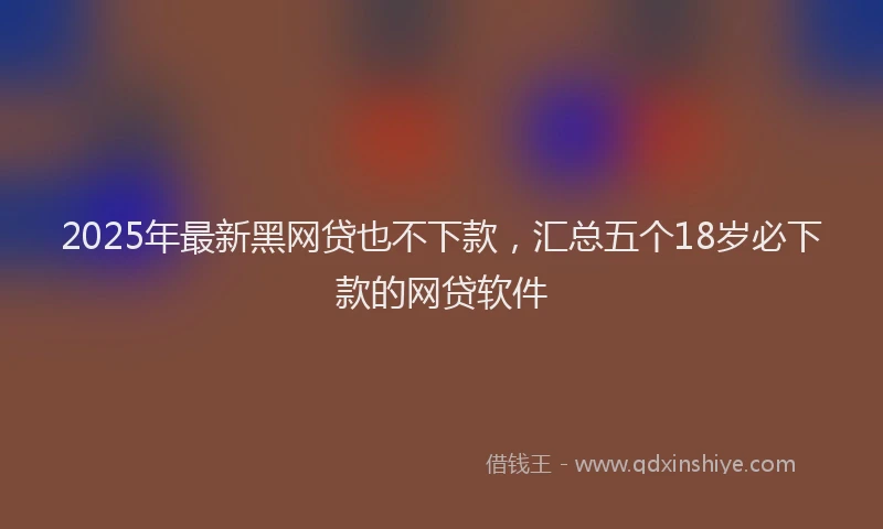 2025年最新黑网贷也不下款，汇总五个18岁必下款的网贷软件