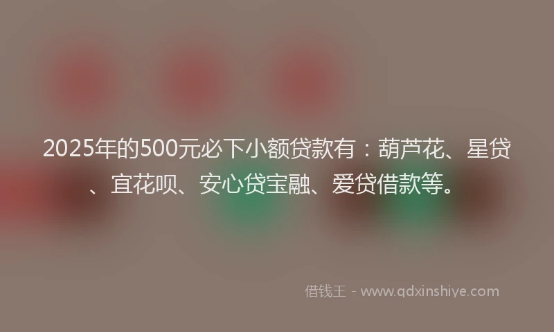 2025年的500元必下小额贷款有：葫芦花、星贷、宜花呗、安心贷宝融、爱贷借款等。