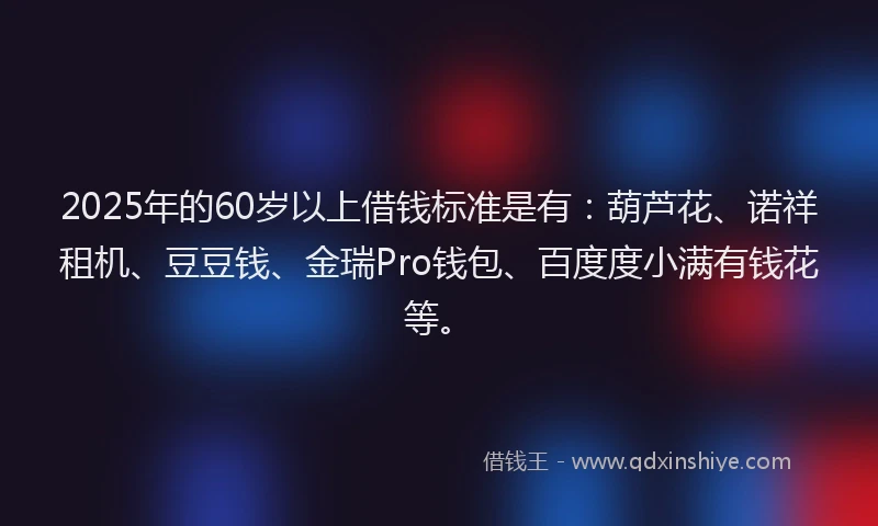 2025年的60岁以上借钱标准是有：葫芦花、诺祥租机、豆豆钱、金瑞Pro钱包、百度度小满有钱花等。