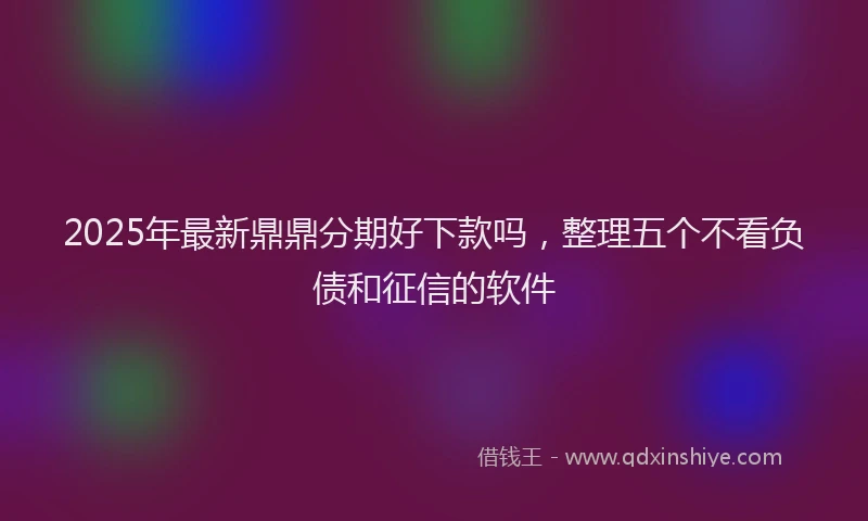 2025年最新鼎鼎分期好下款吗，整理五个不看负债和征信的软件