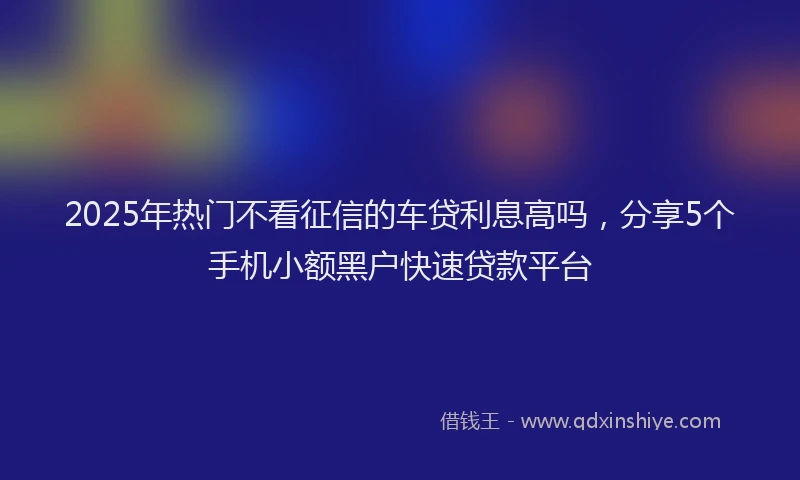 2025年热门不看征信的车贷利息高吗，分享5个手机小额黑户快速贷款平台