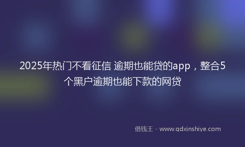 2025年热门不看征信 逾期也能贷的app，整合5个黑户逾期也能下款的网贷