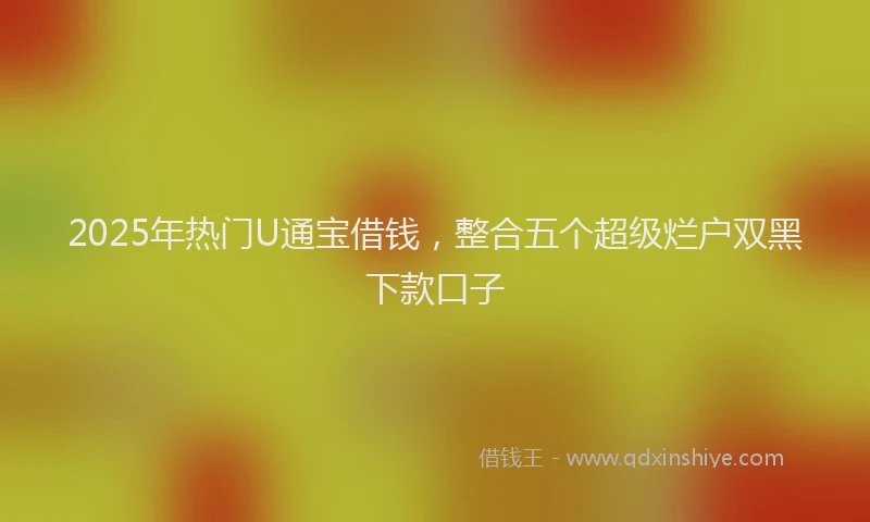 2025年热门U通宝借钱，整合五个超级烂户双黑下款口子