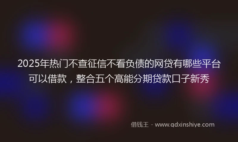 2025年热门不查征信不看负债的网贷有哪些平台可以借款，整合五个高能分期贷款口子新秀