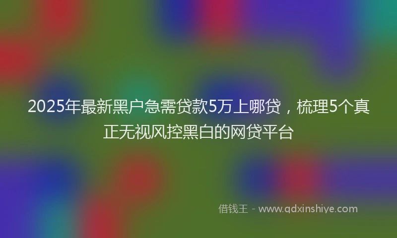 2025年最新黑户急需贷款5万上哪贷，梳理5个真正无视风控黑白的网贷平台