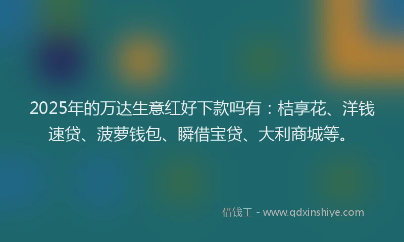 2025年的万达生意红好下款吗有：桔享花、洋钱速贷、菠萝钱包、瞬借宝贷、大利商城等。