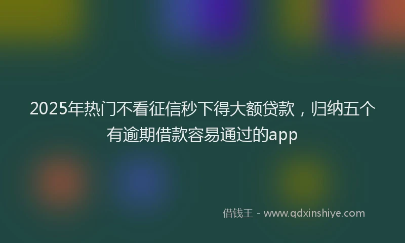 2025年热门不看征信秒下得大额贷款，归纳五个有逾期借款容易通过的app