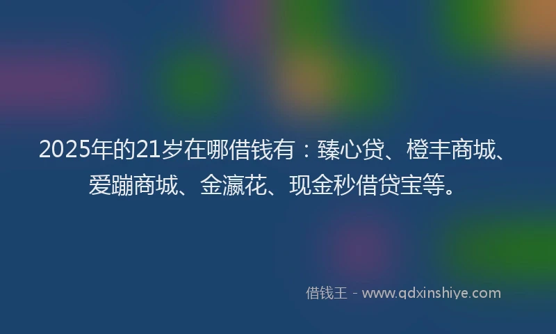 2025年的21岁在哪借钱有：臻心贷、橙丰商城、爱蹦商城、金瀛花、现金秒借贷宝等。