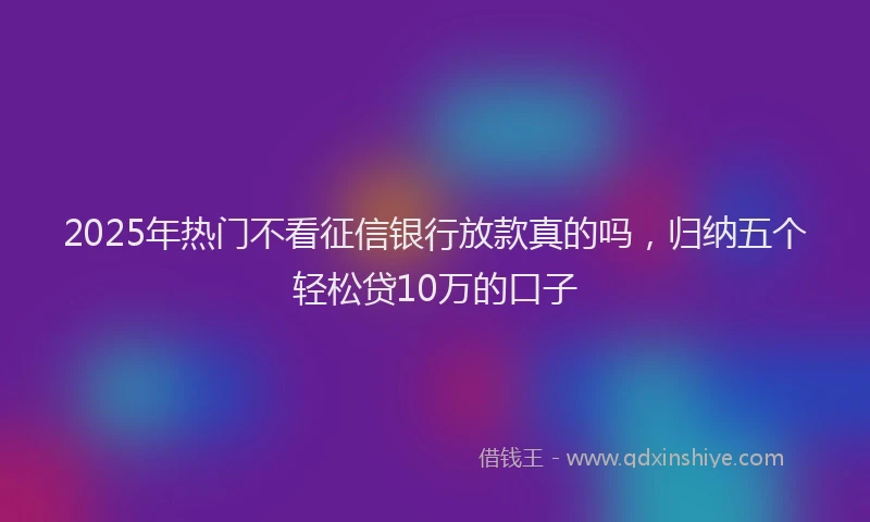 2025年热门不看征信银行放款真的吗，归纳五个轻松贷10万的口子