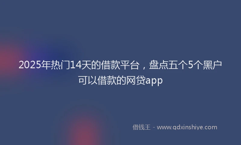 2025年热门14天的借款平台，盘点五个5个黑户可以借款的网贷app