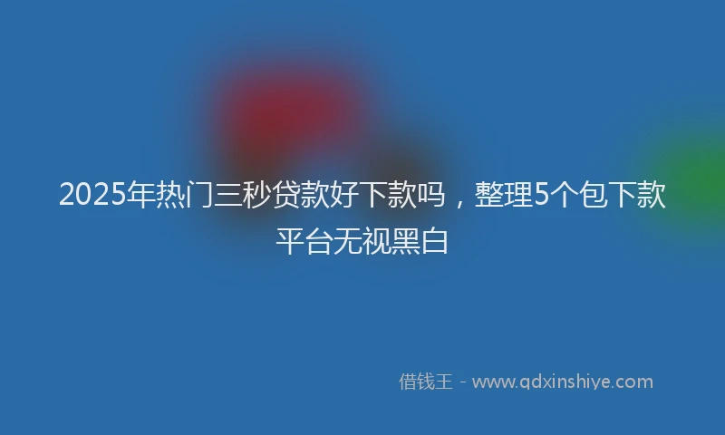 2025年热门三秒贷款好下款吗,整理5个包下款平台无视黑白