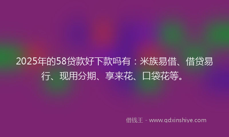 2025年的58贷款好下款吗有：米族易借、借贷易行、现用分期、享来花、口袋花等。
