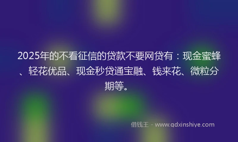 2025年的不看征信的贷款不要网贷有：现金蜜蜂、轻花优品、现金秒贷通宝融、钱来花、微粒分期等。