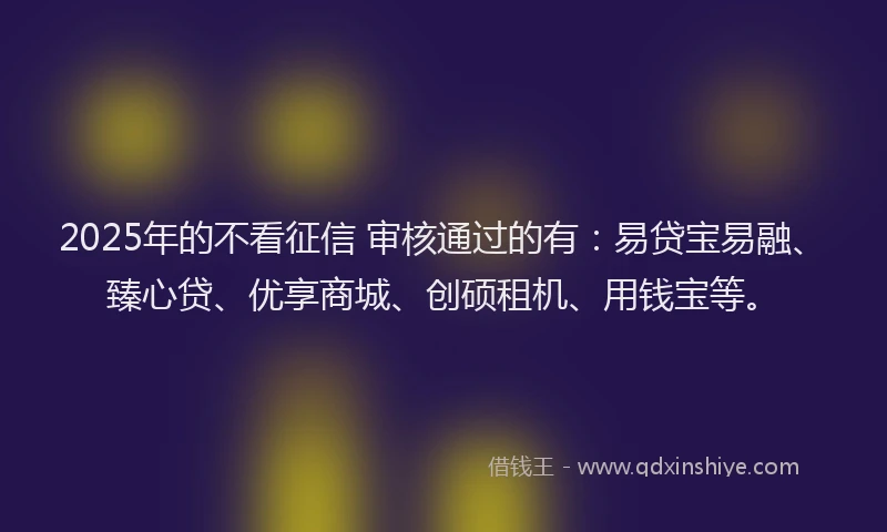 2025年的不看征信 审核通过的有：易贷宝易融、臻心贷、优享商城、创硕租机、用钱宝等。
