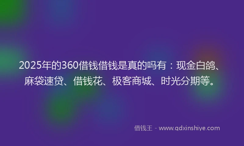2025年的360借钱借钱是真的吗有：现金白鸽、麻袋速贷、借钱花、极客商城、时光分期等。