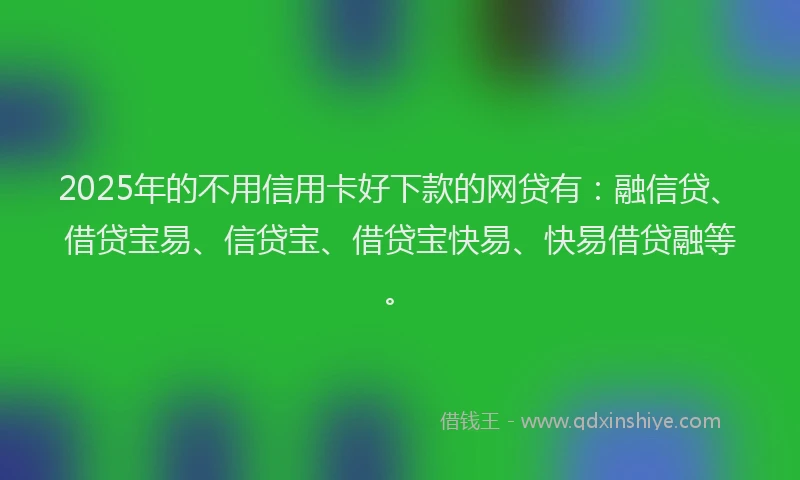 2025年的不用信用卡好下款的网贷有：融信贷、借贷宝易、信贷宝、借贷宝快易、快易借贷融等。