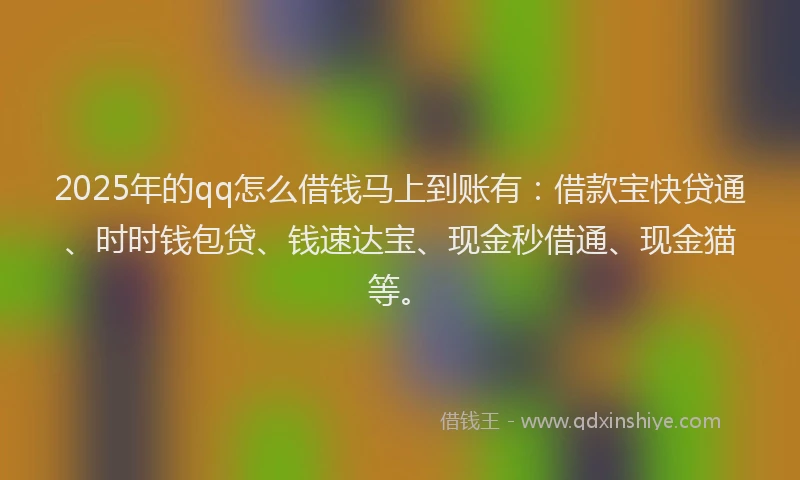 2025年的qq怎么借钱马上到账有：借款宝快贷通、时时钱包贷、钱速达宝、现金秒借通、现金猫等。